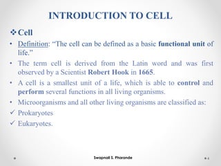 INTRODUCTION TO CELL
❖Cell
• Definition: “The cell can be defined as a basic functional unit of
life.”
• The term cell is derived from the Latin word and was first
observed by a Scientist Robert Hook in 1665.
• A cell is a smallest unit of a life, which is able to control and
perform several functions in all living organisms.
• Microorganisms and all other living organisms are classified as:
✓ Prokaryotes
✓ Eukaryotes.
4
Swapnali S. Pharande
 
