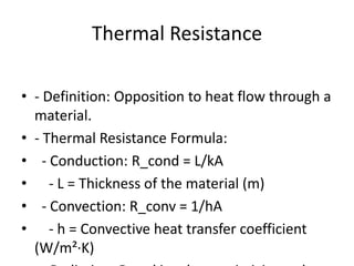 Thermal Resistance
• - Definition: Opposition to heat flow through a
material.
• - Thermal Resistance Formula:
• - Conduction: R_cond = L/kA
• - L = Thickness of the material (m)
• - Convection: R_conv = 1/hA
• - h = Convective heat transfer coefficient
(W/m²·K)
 