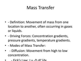 Mass Transfer
• - Definition: Movement of mass from one
location to another, often occurring in gases
or liquids.
• - Driving Forces: Concentration gradients,
pressure gradients, temperature gradients.
• - Modes of Mass Transfer:
• - Diffusion: Movement from high to low
concentration.
 