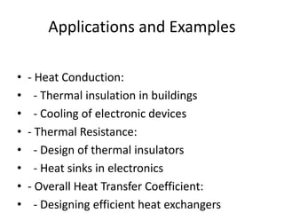 Applications and Examples
• - Heat Conduction:
• - Thermal insulation in buildings
• - Cooling of electronic devices
• - Thermal Resistance:
• - Design of thermal insulators
• - Heat sinks in electronics
• - Overall Heat Transfer Coefficient:
• - Designing efficient heat exchangers
 