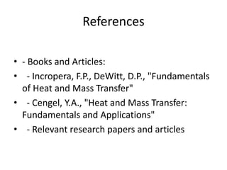 References
• - Books and Articles:
• - Incropera, F.P., DeWitt, D.P., "Fundamentals
of Heat and Mass Transfer"
• - Cengel, Y.A., "Heat and Mass Transfer:
Fundamentals and Applications"
• - Relevant research papers and articles
 