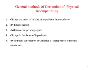 General methods of Correction of Physical
Incompatibility
1. Change the order of mixing of ingredients in prescription
2. By Emulsification
3. Addition of suspending agents
4. Change in the forms of ingredients
5. By addition, substitution or Omission of therapeutically inactive
substances
10
 