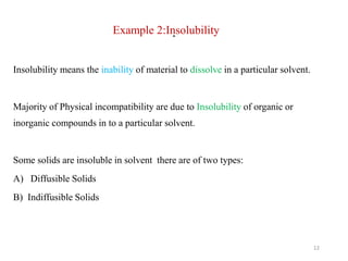 .
Example 2:Insolubility
Insolubility means the inability of material to dissolve in a particular solvent.
Majority of Physical incompatibility are due to Insolubility of organic or
inorganic compounds in to a particular solvent.
Some solids are insoluble in solvent there are of two types:
A) Diffusible Solids
B) Indiffusible Solids
12
 
