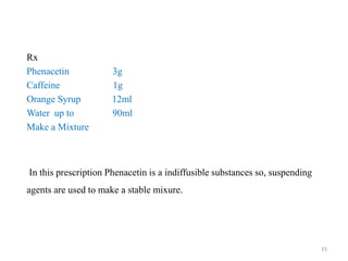 Rx
Phenacetin 3g
Caffeine 1g
Orange Syrup 12ml
Water up to 90ml
Make a Mixture
In this prescription Phenacetin is a indiffusible substances so, suspending
agents are used to make a stable mixure.
15
 