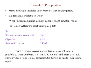 Example 3: Precipitation
• When the drug is insoluble in the vehicle it may be precipitated
• Eg: Resins are insoluble in Water
When tincture containing resinous matter is added in water , resins
agglomerated forming indiffusible precipitate.
Rx
Tincture benzoin compound 5ml
Glycerine 15ml
Rose water up to 100ml
Tincture benzoin compound contain resins which may be
precipitated when combined with water. So addition of tincture with rapid
stirring yields a fine colloidal dispersion. So there is no need of suspending
agent.
16
 