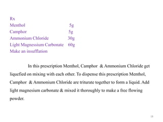 Rx
Menthol 5g
Camphor 5g
Ammonium Chloride 30g
Light Magnessium Carbonate 60g
Make an insufflation
In this prescription Menthol, Camphor & Ammonium Chloride get
liquefied on mixing with each other. To dispense this prescription Menthol,
Camphor & Ammonium Chloride are triturate together to form a liquid. Add
light magnesium carbonate & mixed it thoroughly to make a free flowing
powder.
18
 