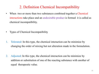 2. Definition Chemical Incompatibility
• When two or more than two substances combined together a Chemical
interactions take place and an undesirable product is formed it is called as
chemical incompatibility.
• Types of Chemical Incompatibility
1. Tolerated: In this type, the chemical interaction can be minimize by
changing the order of mixing but not alteration made in the formulation.
2. Adjusted: In this type, the chemical interaction can be minimize by
addition or substitution of one of the reacting substance with another of
equal therapeutic value.
19
 