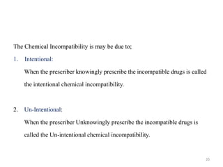The Chemical Incompatibility is may be due to;
1. Intentional:
When the prescriber knowingly prescribe the incompatible drugs is called
the intentional chemical incompatibility.
2. Un-Intentional:
When the prescriber Unknowingly prescribe the incompatible drugs is
called the Un-intentional chemical incompatibility.
20
 