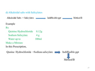d) Alkaloidal salts with Salicylates
Example
Rx
Quinine Hydrochloride 0.12g
Sodium Salicylate 4 g
Water up to 100ml
Make a Mixture
In this Prescription,
27
 