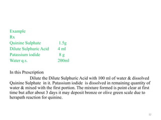 Example
Rx
Quinine Sulphate 1.5g
Dilute Sulphuric Acid 4 ml
Patassium iodide 8 g
Water q.s. 200ml
In this Prescription
Dilute the Dilute Sulphuric Acid with 100 ml of water & dissolved
Quinine Sulphate in it. Patassium iodide is dissolved in remaining quantity of
water & mixed with the first portion. The mixture formed is point clear at first
time but after about 3 days it may deposit bronze or olive green scale due to
herapath reaction for quinine.
32
 