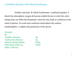 c) Soluble salicylate with Alkali bicarbonates
Soluble salicylate & Alkali bicarbonates combined together, it
absorb the atmospheric oxygen & become reddish brown in color this color
change does not affect the therapeutic value but may leads to confusion in the
mind of patient. To avoid such confusion antioxidants like sodium
metabisulphite is added with permission of the doctor.
Example
Rx
Soluble salicylate 8g
Sodium bicarbonates 8g
Sodium Metabisulphite 0.08g
Chloroform Water q.s. 120ml
Make a Mixture
35
 