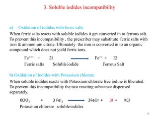 3. Soluble iodides incompatibility
a) Oxidation of iodides with ferric salts
When ferric salts reacts with soluble iodides it get converted in to ferrous salt.
To prevent this incompatibility , the prescriber may substitute ferric salts with
iron & ammonium citrate. Ultimately the iron is converted in to an organic
compound which does not yield ferric ions.
b) Oxidation of iodides with Potassium chlorate
When soluble iodides reacts with Potassium chlorate free iodine is liberated.
To prevent this incompatibility the two reacting substance dispensed
separately.
36
 