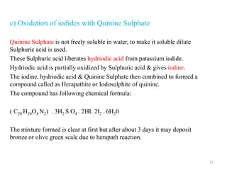 c) Oxidation of iodides with Quinine Sulphate
Quinine Sulphate is not freely soluble in water, to make it soluble dilute
Sulphuric acid is used.
These Sulphuric acid liberates hydriodic acid from patassium iodide.
Hydriodic acid is partially oxidized by Sulphuric acid & gives iodine.
The iodine, hydriodic acid & Quinine Sulphate then combined to formed a
compound called as Herapathite or Iodosulphite of quinine.
The compound has following chemical formula:
( C20 H24O4 N2) . 3H2 S O4 . 2HI. 2I2 . 6H20
The mixture formed is clear at first but after about 3 days it may deposit
bronze or olive green scale due to herapath reaction.
37
 
