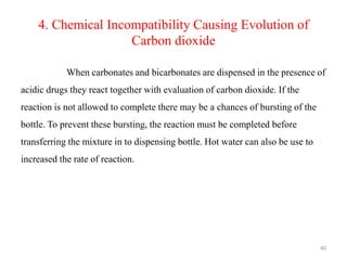 4. Chemical Incompatibility Causing Evolution of
Carbon dioxide
When carbonates and bicarbonates are dispensed in the presence of
acidic drugs they react together with evaluation of carbon dioxide. If the
reaction is not allowed to complete there may be a chances of bursting of the
bottle. To prevent these bursting, the reaction must be completed before
transferring the mixture in to dispensing bottle. Hot water can also be use to
increased the rate of reaction.
40
 