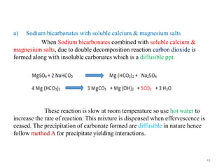 a) Sodium bicarbonates with soluble calcium & magnesium salts
When Sodium bicarbonates combined with soluble calcium &
magnesium salts, due to double decomposition reaction carbon dioxide is
formed along with insoluble carbonates which is a diffusible ppt.
These reaction is slow at room temperature so use hot water to
increase the rate of reaction. This mixture is dispensed when effervescence is
ceased. The precipitation of carbonate formed are diffusible in nature hence
follow method A for precipitate yielding interactions.
41
 