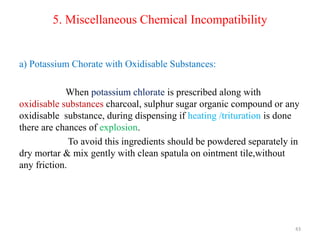 5. Miscellaneous Chemical Incompatibility
a) Potassium Chorate with Oxidisable Substances:
When potassium chlorate is prescribed along with
oxidisable substances charcoal, sulphur sugar organic compound or any
oxidisable substance, during dispensing if heating /trituration is done
there are chances of explosion.
To avoid this ingredients should be powdered separately in
dry mortar & mix gently with clean spatula on ointment tile,without
any friction.
43
 