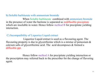 b) Soluble barbiturate with ammonium bromide
When Soluble barbiturate combined with ammonium bromide
in the presence of water the baritone is separated as indiffusible precipitate
which are insoluble in water. Hence follow method B for precipitate yielding
interaction.
C) Incompatibility of Liquorice Liquid extract
Liquorice Liquid extract is used as a flavouring agent. The
flavouring property is due to glycerrhizine which is a mixtue of potassium &
calcium salts of glycerrhizinic acid. The acid decomposes & formed a
diffusible ppt.
Hence follow method A for precipitate yielding interaction or
the prescription may referred back to the prescriber for the change of flavoring
agent.
44
 