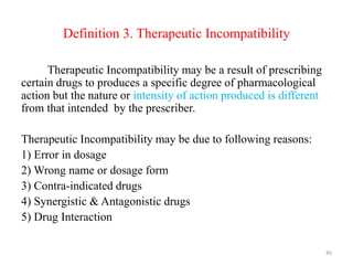 Definition 3. Therapeutic Incompatibility
Therapeutic Incompatibility may be a result of prescribing
certain drugs to produces a specific degree of pharmacological
action but the nature or intensity of action produced is different
from that intended by the prescriber.
Therapeutic Incompatibility may be due to following reasons:
1) Error in dosage
2) Wrong name or dosage form
3) Contra-indicated drugs
4) Synergistic & Antagonistic drugs
5) Drug Interaction
45
 