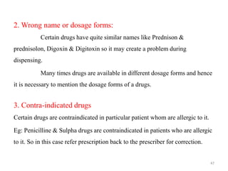 2. Wrong name or dosage forms:
Certain drugs have quite similar names like Prednison &
prednisolon, Digoxin & Digitoxin so it may create a problem during
dispensing.
Many times drugs are available in different dosage forms and hence
it is necessary to mention the dosage forms of a drugs.
3. Contra-indicated drugs
Certain drugs are contraindicated in particular patient whom are allergic to it.
Eg: Penicilline & Sulpha drugs are contraindicated in patients who are allergic
to it. So in this case refer prescription back to the prescriber for correction.
47
 