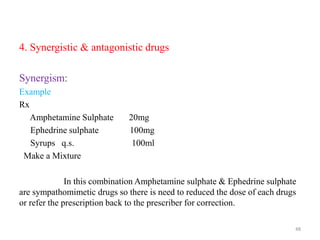 4. Synergistic & antagonistic drugs
Synergism:
Example
Rx
Amphetamine Sulphate 20mg
Ephedrine sulphate 100mg
Syrups q.s. 100ml
Make a Mixture
In this combination Amphetamine sulphate & Ephedrine sulphate
are sympathomimetic drugs so there is need to reduced the dose of each drugs
or refer the prescription back to the prescriber for correction.
48
 