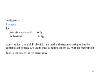 Antagonism:
Example
Rx
Acetyl salicylic acid 0.6g
Probenicid 0.5 g
Acetyl salicylic acid & Probenicid are used in the treatment of gout but the
combination of these two drugs leads to neutralization so, refer the prescription
back to the prescriber for correction.
49
 