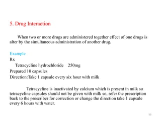 5. Drug Interaction
When two or more drugs are administered together effect of one drugs is
alter by the simultaneous administration of another drug.
Example
Rx
Tetracycline hydrochloride 250mg
Prepared 10 capsules
Direction:Take 1 capsule every six hour with milk
Tetracycline is inactivated by calcium which is present in milk so
tetracycline capsules should not be given with milk so, refer the prescription
back to the prescriber for correction or change the direction take 1 capsule
every 6 hours with water.
50
 