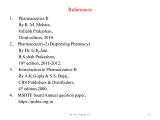 References
1. Pharmaceutics II
By R. M. Mehata,
Vallabh Prakashan,
Third edition, 2010.
2. Pharmaceutics-2 (Dispensing Pharmacy)
By Dr. G.K.Jani,
B.S.shah Prakashan,
10th edition, 2011-2012.
3. Introduction to Pharmaceutics-II
By A.K.Gupta & S.S. Bajaj,
CBS Publishers & Distributors,
4th edition,2000.
4. MSBTE board Annual question paper,
https://msbte.org.in
51
By- Ms. Argade V.P.
 