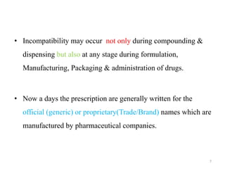 • Incompatibility may occur not only during compounding &
dispensing but also at any stage during formulation,
Manufacturing, Packaging & administration of drugs.
• Now a days the prescription are generally written for the
official (generic) or proprietary(Trade/Brand) names which are
manufactured by pharmaceutical companies.
7
 