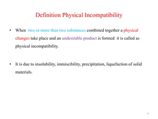 Definition Physical Incompatibility
• When two or more than two substances combined together a physical
changes take place and an undesirable product is formed it is called as
physical incompatibility.
• It is due to insolubility, immiscibility, precipitation, liquefaction of solid
materials.
9
 