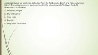 A representative soil specimen collected from the field weighs 1.8 kN and has a volume of
0.1 m3. The moisture content as determined in the laboratory is 1.2%. Given Gs=2.71,
determine the following:
a. Moist unit weight
b. Dry unit weight
c. Void ratio
d. Porosity
e. Degree of saturation
 