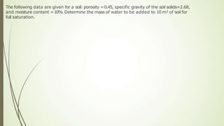 The following data are given for a soil: porosity =0.45, specific gravity of the soil solids=2.68,
and moisture content =10%. Determine the mass of water to be added to 10 m3 of soil for
full saturation.
 