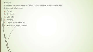 Example
A moist soil has these values: V=7.08x10-3 m3, m=13.95 kg, w=9.8%and Gs=2.66
Determine the following:
a. Density
b. Dry density
c. Void ratio
d. Porosity
e. Degree of saturation (%)
f. Volume occupied by water
 