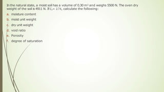 In the natural state, a moist soil has a volume of 0.30 m3 and weighs 5500 N. The oven dry
weight of the soil is 4911 N. If𝐺𝑠= 2.74, calculate the following:
a. moisture content
b. moist unit weight
c. dry unit weight
d. void ratio
e. Porosity
f. degree of saturation
 