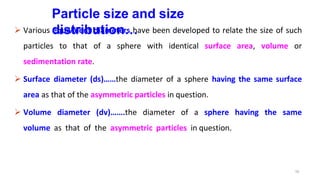 10
Particle size and size
distribution…
 Various equivalent diameters have been developed to relate the size of such
particles to that of a sphere with identical surface area, volume or
sedimentation rate.
 Surface diameter (ds)……the diameter of a sphere having the same surface
area as that of the asymmetric particles in question.
 Volume diameter (dv)…….the diameter of a sphere having the same
volume as that of the asymmetric particles in question.
 