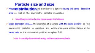 11
Particle size and size
distribution…
 Projected diameter (dp)…….the diameter of a sphere having the same observed
area as that of the asymmetric particles in question
 Usually determined using microscopic techniques
 Stock diameter (dst)…… the diameter of a sphere with the same density as the
asymmetric particles in question and which undergoes sedimentation at the
same rate as the asymmetric particles in a given fluid
dst is usually determined using sedimentation methods
 