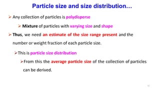 12
Particle size and size distribution…
 Any collection of particles is polydisperse
 Mixture of particles with varying size and shape
 Thus, we need an estimate of the size range present and the
number or weight fraction of each particle size.
This is particle size distribution
From this the average particle size of the collection of particles
can be derived.
 