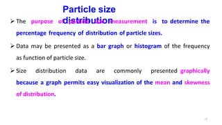 13
Particle size
distribution
 The purpose of particle size measurement is to determine the
percentage frequency of distribution of particle sizes.
 Data may be presented as a bar graph or histogram of the frequency
as function of particle size.
 Size distribution data are commonly presented graphically
because a graph permits easy visualization of the mean and skewness
of distribution.
 