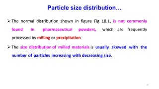 15
Particle size distribution…
 The normal distribution shown in figure Fig 18.1, is not commonly
found in pharmaceutical powders, which are frequently
processed by milling or precipitation
 The size distribution of milled materials is usually skewed with the
number of particles increasing with decreasing size.
 