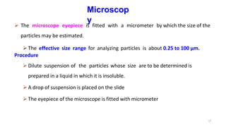 17
Microscop
y
 The microscope eyepiece is fitted with a micrometer by which the size of the
particles may be estimated.
The effective size range for analyzing particles is about 0.25 to 100 µm.
Procedure
Dilute suspension of the particles whose size are to be determined is
prepared in a liquid in which it is insoluble.
A drop of suspension is placed on the slide
The eyepiece of the microscope is fitted with micrometer
 