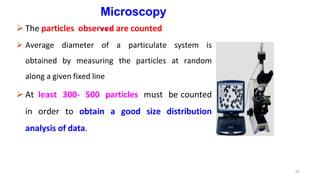 Microscopy
…
 The particles observed are counted
 Average diameter of a particulate system is
obtained by measuring the particles at random
along a given fixed line
 At least 300- 500 particles must be counted
in order to obtain a good size distribution
analysis of data.
18
 