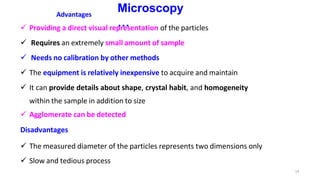 19
Microscopy
…
Advantages
 Providing a direct visual representation of the particles
 Requires an extremely small amount of sample
 Needs no calibration by other methods
 The equipment is relatively inexpensive to acquire and maintain
 It can provide details about shape, crystal habit, and homogeneity
within the sample in addition to size
 Agglomerate can be detected
Disadvantages
 The measured diameter of the particles represents two dimensions only
 Slow and tedious process
 