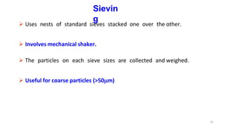 20
Sievin
g
 Uses nests of standard sieves stacked one over the other.
 Involves mechanical shaker.
 The particles on each sieve sizes are collected and weighed.
 Useful for coarse particles (>50m)
 