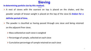 21
Sieving
…
In determining particle size by this method;
 A nest of sieves with the coarsest on top is placed on the shaker, and the
powder sample of known weight is placed on the top of the sieve & shaken for a
definite period of time.
 The powder is classified as having passed through one sieve and being retained
on the adjacent finer sieve.
Mass collected on each sieve is weighed
Percentage of sample, collected on each sieve
Cumulative percentage of sample retained on each sieve
 