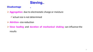 22
Sieving..
.
Disadvantage
 Aggregation- due to electrostatic charge or moisture
actual size is not determined
 Attrition- size reduction
 Sieve loading and duration of mechanical shaking can influence the
results
 