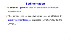 23
Sedimentation
 Andreason pipette is used for particle size distribution
determination.
 The particle size in sub-sieve range can be obtained by
gravity sedimentation as expressed in Stokes’s law (0.8 to
300µm).
 