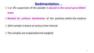 25
Sedimentation…
 1 or 2% suspension of the powder is placed in the vessel up to 550ml
mark.
 Shaked for uniform distribution of the particles within the medium
 10ml sample is drawn at various time interval
 The samples are evaporated and weighed
 