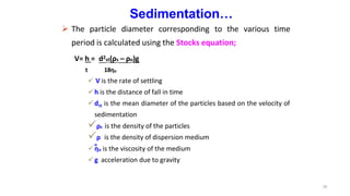 Sedimentation…
 The particle diameter corresponding to the various time
period is calculated using the Stocks equation;
V= h = d2st(ρs – ρo)g
t 18ηo
 V is the rate of settling
h is the distance of fall in time
dst is the mean diameter of the particles based on the velocity of
sedimentation
26
ρs
ρ
o
is the density of the particles
is the density of dispersion medium
ηo is the viscosity of the medium
g acceleration due to gravity
 