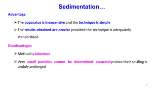 27
Sedimentation…
Advantage
The apparatus is inexpensive and the technique is simple
The results obtained are precise provided the technique is adequately
standardized
Disadvantages
Method is laborious
Very small particles cannot be determined accuratelynsince their settling is
unduly prolonged
 