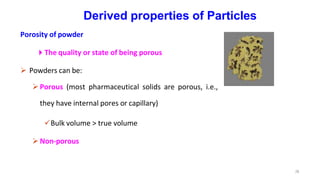 Derived properties of Particles
Porosity of powder
The quality or state of being porous
 Powders can be:
Porous (most pharmaceutical solids are porous, i.e.,
they have internal pores or capillary)
Bulk volume > true volume
Non-porous
28
 