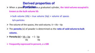 29
Derived properties of
Particles…
 When a powder, is placed in a graduated cylinder, the total volume occupied is
known as the bulk volume Vb
bulk volume (Vb) = true volume (Vp) + volume of spaces
b/n particles
 The volume of the spaces, the void volume, V = Vb – Vp
 The porosity (ε) of powder is determined as the ratio of void volume to bulk
volume.
 Porosity (ε) = Vb – Vp = 1 - Vp
Vb Vb
 Frequently expressed in percent, ε x 100
 